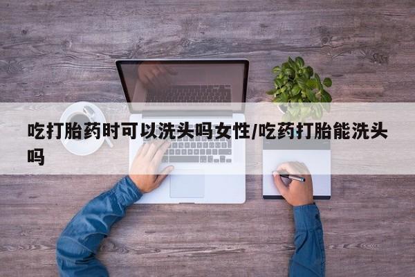 堕胎药咨询购买吃打胎药时可以洗头吗女性/吃药打胎能洗头吗