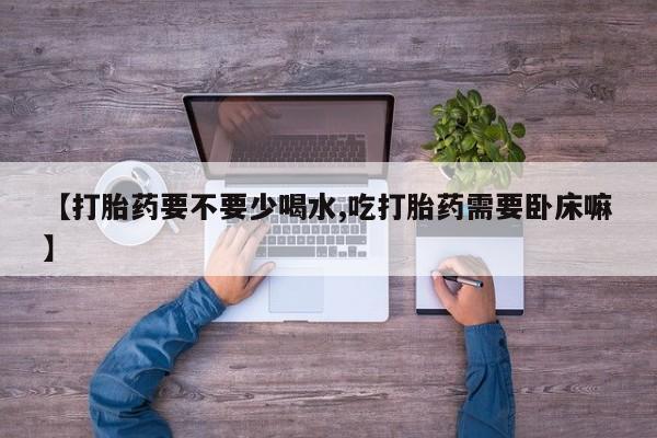 堕胎药咨询购买【打胎药要不要少喝水,吃打胎药需要卧床嘛】