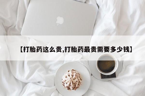 堕胎药咨询购买【打胎药这么贵,打胎药最贵需要多少钱】