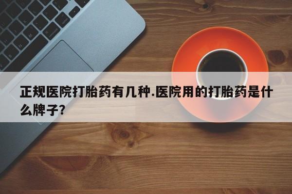 堕胎药咨询购买正规医院打胎药有几种.医院用的打胎药是什么牌子？
