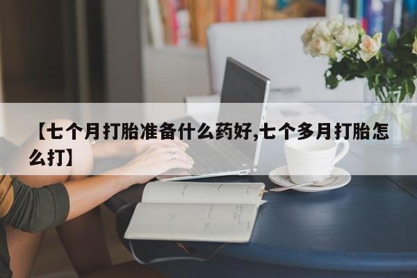 堕胎药咨询购买【七个月打胎准备什么药好,七个多月打胎怎么打】