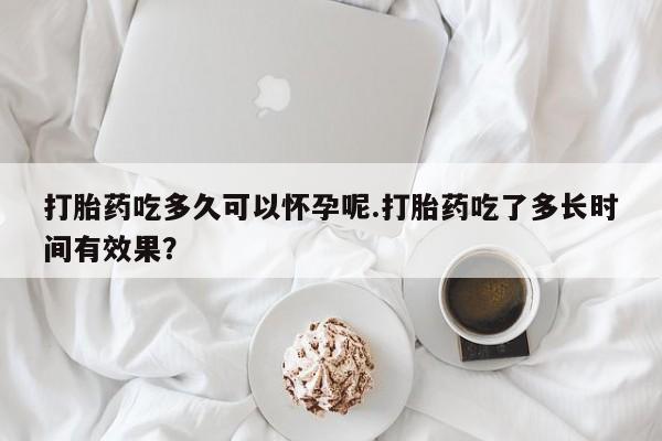 堕胎药咨询购买打胎药吃多久可以怀孕呢.打胎药吃了多长时间有效果？