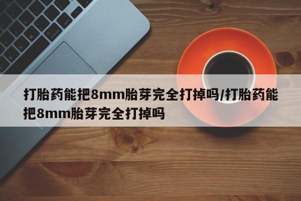 堕胎药咨询购买打胎药能把8mm胎芽完全打掉吗/打胎药能把8mm胎芽完全打掉吗