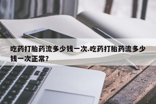 堕胎药咨询购买吃药打胎药流多少钱一次.吃药打胎药流多少钱一次正常？