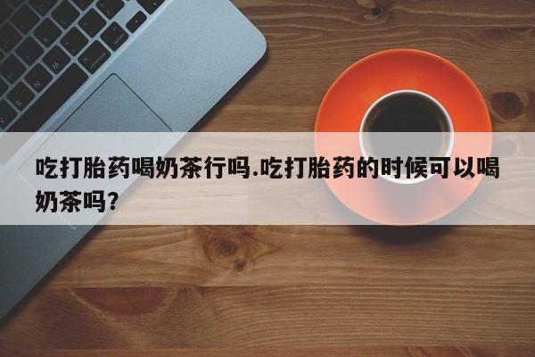 堕胎药咨询购买吃打胎药喝奶茶行吗.吃打胎药的时候可以喝奶茶吗？