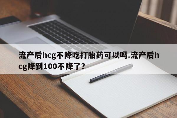 堕胎药咨询购买流产后hcg不降吃打胎药可以吗.流产后hcg降到100不降了？