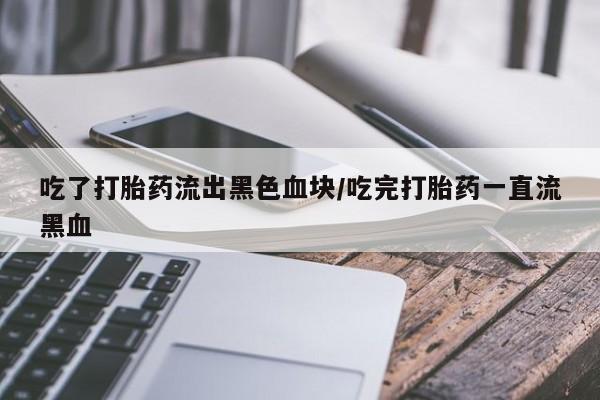 堕胎药咨询购买吃了打胎药流出黑色血块/吃完打胎药一直流黑血