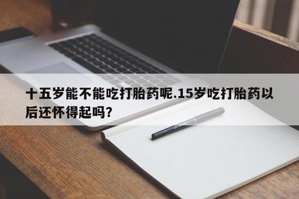 堕胎药咨询购买十五岁能不能吃打胎药呢.15岁吃打胎药以后还怀得起吗？