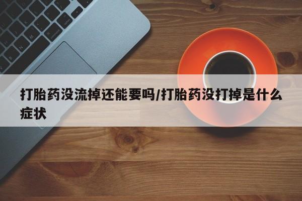 堕胎药咨询购买打胎药没流掉还能要吗/打胎药没打掉是什么症状