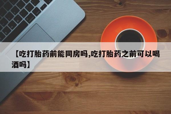 堕胎药咨询购买【吃打胎药前能同房吗,吃打胎药之前可以喝酒吗】
