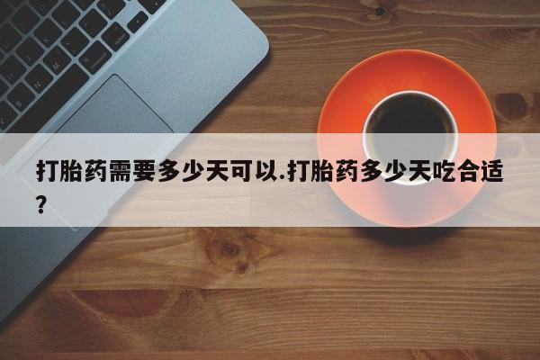 堕胎药咨询购买打胎药需要多少天可以.打胎药多少天吃合适？