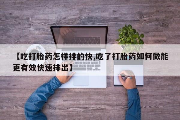 堕胎药咨询购买【吃打胎药怎样排的快,吃了打胎药如何做能更有效快速排出】