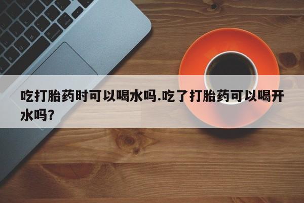 堕胎药咨询购买吃打胎药时可以喝水吗.吃了打胎药可以喝开水吗？