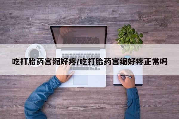 堕胎药咨询购买吃打胎药宫缩好疼/吃打胎药宫缩好疼正常吗