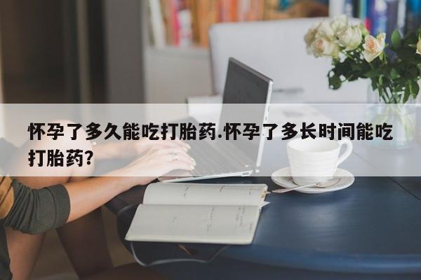 堕胎药咨询购买怀孕了多久能吃打胎药.怀孕了多长时间能吃打胎药？