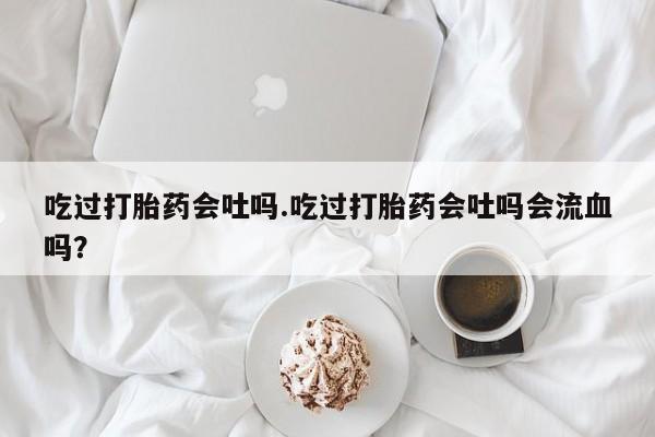 堕胎药咨询购买吃过打胎药会吐吗.吃过打胎药会吐吗会流血吗？
