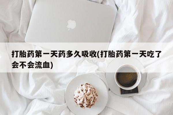 堕胎药咨询购买打胎药第一天药多久吸收(打胎药第一天吃了会不会流血)