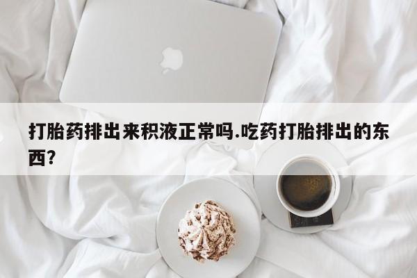 堕胎药咨询购买打胎药排出来积液正常吗.吃药打胎排出的东西？