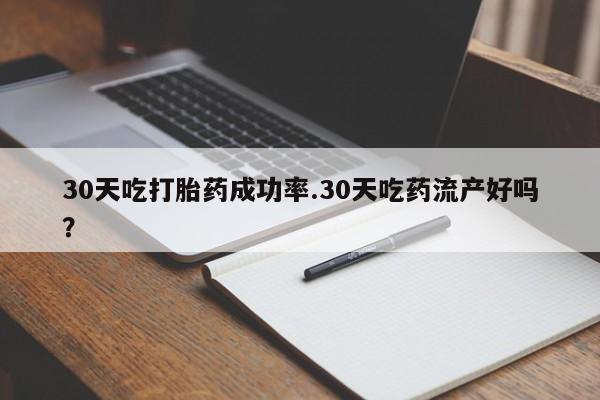 堕胎药咨询购买30天吃打胎药成功率.30天吃药流产好吗？