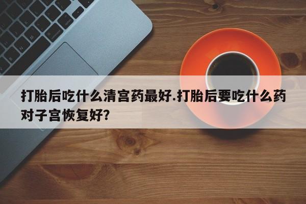 堕胎药咨询购买打胎后吃什么清宫药最好.打胎后要吃什么药对子宫恢复好？
