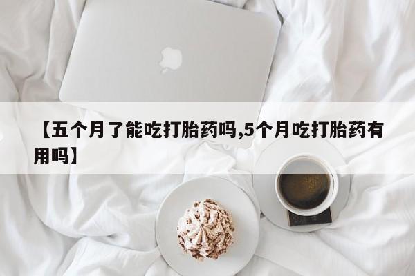 堕胎药咨询购买【五个月了能吃打胎药吗,5个月吃打胎药有用吗】