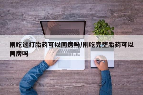 堕胎药咨询购买刚吃过打胎药可以同房吗/刚吃完堕胎药可以同房吗