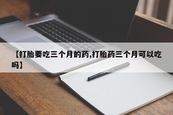 堕胎药咨询购买【打胎要吃三个月的药,打胎药三个月可以吃吗】