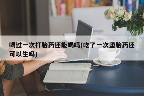 堕胎药咨询购买喝过一次打胎药还能喝吗(吃了一次堕胎药还可以生吗)