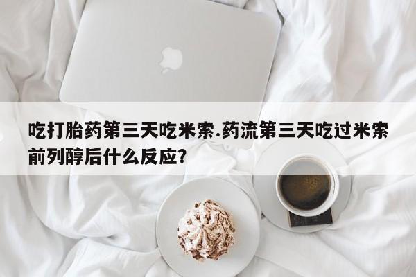 堕胎药咨询购买吃打胎药第三天吃米索.药流第三天吃过米索前列醇后什么反应？