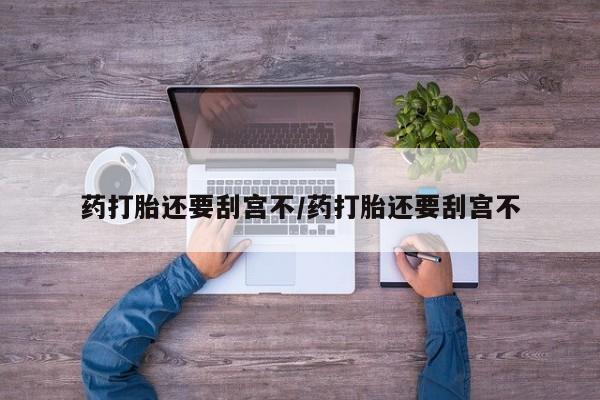 堕胎药咨询购买药打胎还要刮宫不/药打胎还要刮宫不