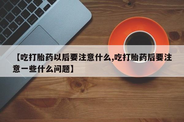 堕胎药咨询购买【吃打胎药以后要注意什么,吃打胎药后要注意一些什么问题】