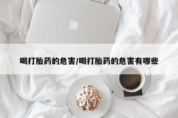 堕胎药咨询购买喝打胎药的危害/喝打胎药的危害有哪些