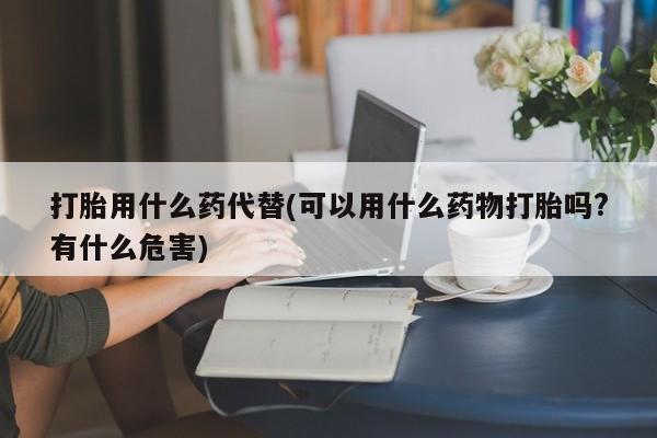 堕胎药咨询购买打胎用什么药代替(可以用什么药物打胎吗?有什么危害)