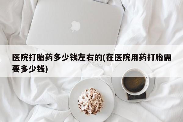 堕胎药咨询购买医院打胎药多少钱左右的(在医院用药打胎需要多少钱)