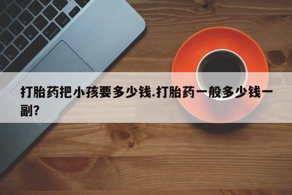 堕胎药咨询购买打胎药把小孩要多少钱.打胎药一般多少钱一副？