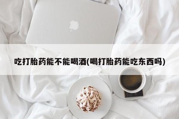 堕胎药咨询购买吃打胎药能不能喝酒(喝打胎药能吃东西吗)