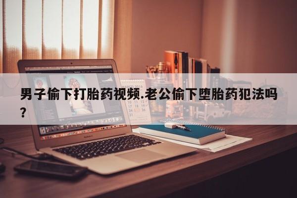 堕胎药咨询购买男子偷下打胎药视频.老公偷下堕胎药犯法吗？