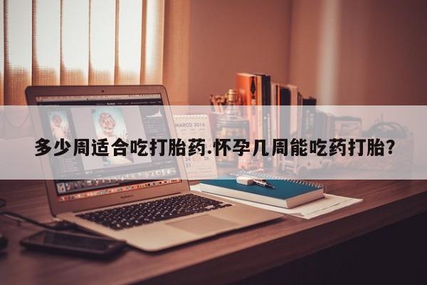 堕胎药咨询购买多少周适合吃打胎药.怀孕几周能吃药打胎？