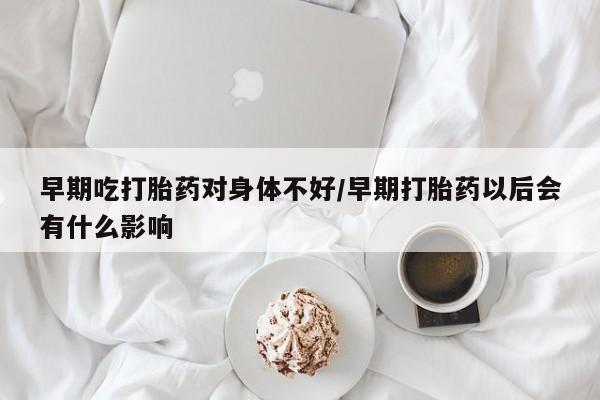 堕胎药咨询购买早期吃打胎药对身体不好/早期打胎药以后会有什么影响