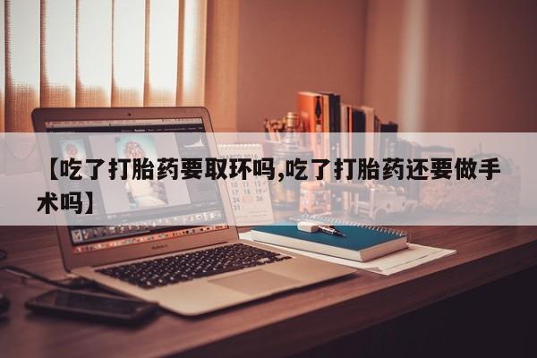 堕胎药咨询购买【吃了打胎药要取环吗,吃了打胎药还要做手术吗】
