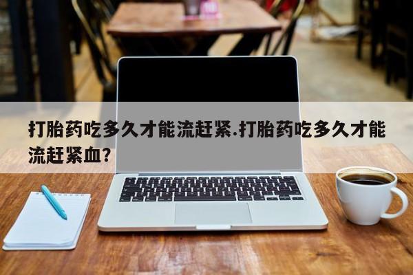 堕胎药咨询购买打胎药吃多久才能流赶紧.打胎药吃多久才能流赶紧血？