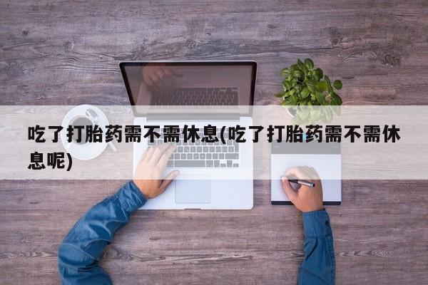 堕胎药咨询购买吃了打胎药需不需休息(吃了打胎药需不需休息呢)