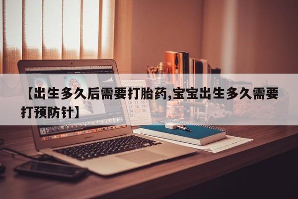堕胎药咨询购买【出生多久后需要打胎药,宝宝出生多久需要打预防针】