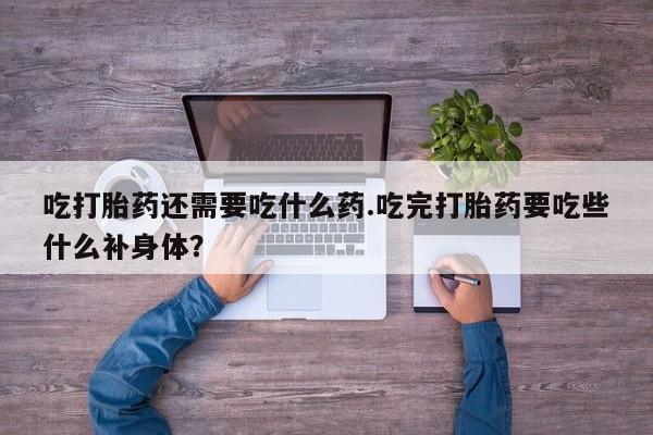 堕胎药咨询购买吃打胎药还需要吃什么药.吃完打胎药要吃些什么补身体？