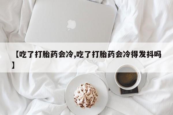堕胎药咨询购买【吃了打胎药会冷,吃了打胎药会冷得发抖吗】