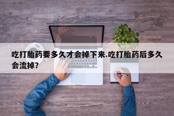堕胎药咨询购买吃打胎药要多久才会掉下来.吃打胎药后多久会流掉？