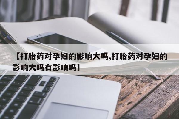 堕胎药咨询购买【打胎药对孕妇的影响大吗,打胎药对孕妇的影响大吗有影响吗】