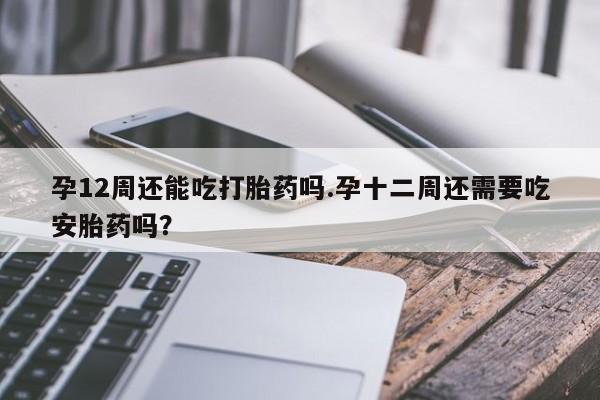 堕胎药咨询购买孕12周还能吃打胎药吗.孕十二周还需要吃安胎药吗？
