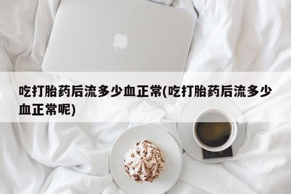 堕胎药咨询购买吃打胎药后流多少血正常(吃打胎药后流多少血正常呢)