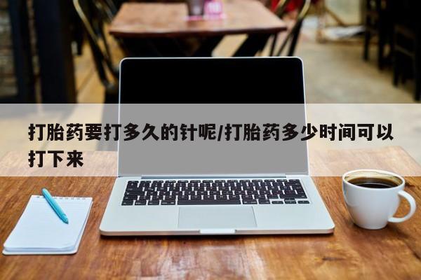 堕胎药咨询购买打胎药要打多久的针呢/打胎药多少时间可以打下来